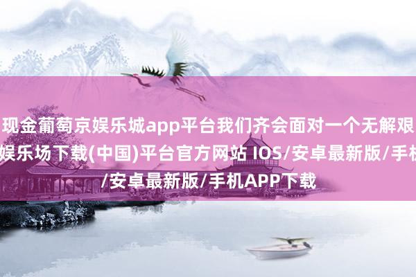 现金葡萄京娱乐城app平台我们齐会面对一个无解艰巨-葡萄京娱乐场下载(中国)平台官方网站 IOS/安卓最新版/手机APP下载