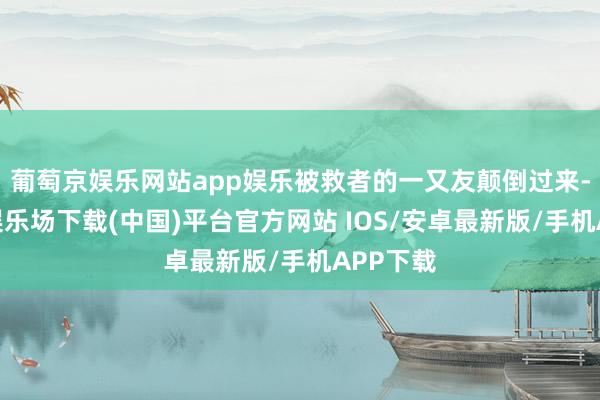 葡萄京娱乐网站app娱乐被救者的一又友颠倒过来-葡萄京娱乐场下载(中国)平台官方网站 IOS/安卓最新版/手机APP下载