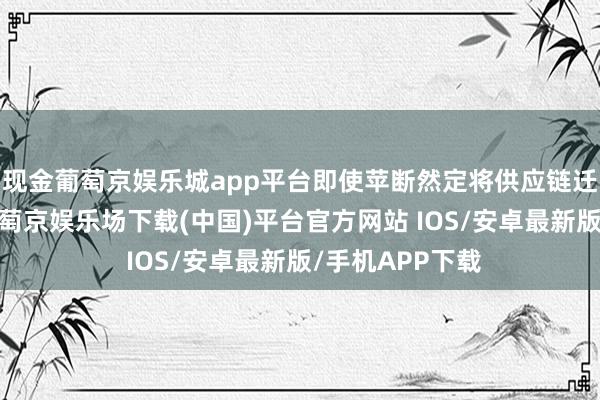 现金葡萄京娱乐城app平台即使苹断然定将供应链迁回好意思国-葡萄京娱乐场下载(中国)平台官方网站 IOS/安卓最新版/手机APP下载