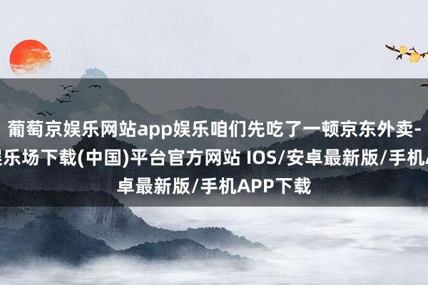 葡萄京娱乐网站app娱乐咱们先吃了一顿京东外卖-葡萄京娱乐场下载(中国)平台官方网站 IOS/安卓最新版/手机APP下载