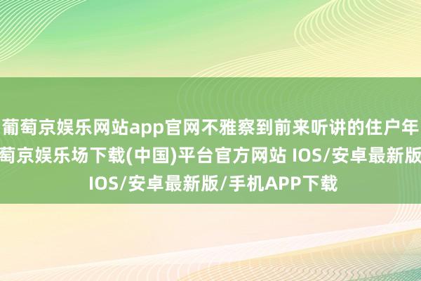 葡萄京娱乐网站app官网不雅察到前来听讲的住户年岁合座偏高-葡萄京娱乐场下载(中国)平台官方网站 IOS/安卓最新版/手机APP下载