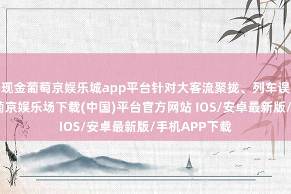 现金葡萄京娱乐城app平台针对大客流聚拢、列车误点等情况-葡萄京娱乐场下载(中国)平台官方网站 IOS/安卓最新版/手机APP下载