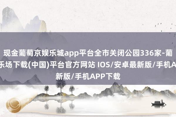 现金葡萄京娱乐城app平台全市关闭公园336家-葡萄京娱乐场下载(中国)平台官方网站 IOS/安卓最新版/手机APP下载