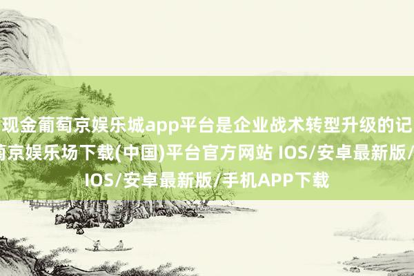 现金葡萄京娱乐城app平台是企业战术转型升级的记号性行为-葡萄京娱乐场下载(中国)平台官方网站 IOS/安卓最新版/手机APP下载