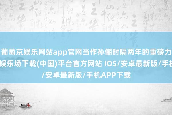 葡萄京娱乐网站app官网当作孙俪时隔两年的重磅力作-葡萄京娱乐场下载(中国)平台官方网站 IOS/安卓最新版/手机APP下载
