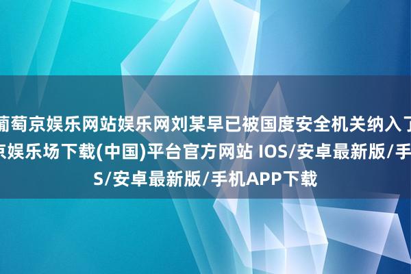 葡萄京娱乐网站娱乐网刘某早已被国度安全机关纳入了视野-葡萄京娱乐场下载(中国)平台官方网站 IOS/安卓最新版/手机APP下载