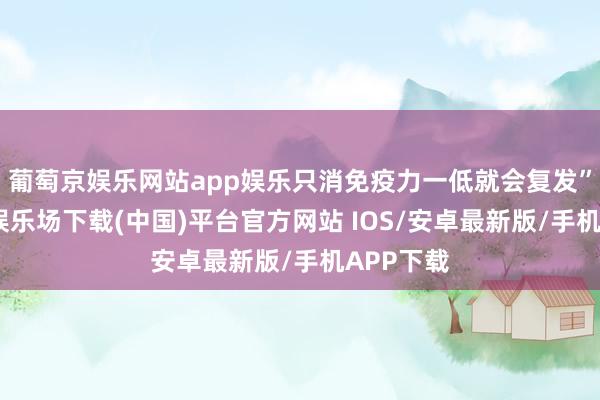 葡萄京娱乐网站app娱乐只消免疫力一低就会复发”-葡萄京娱乐场下载(中国)平台官方网站 IOS/安卓最新版/手机APP下载