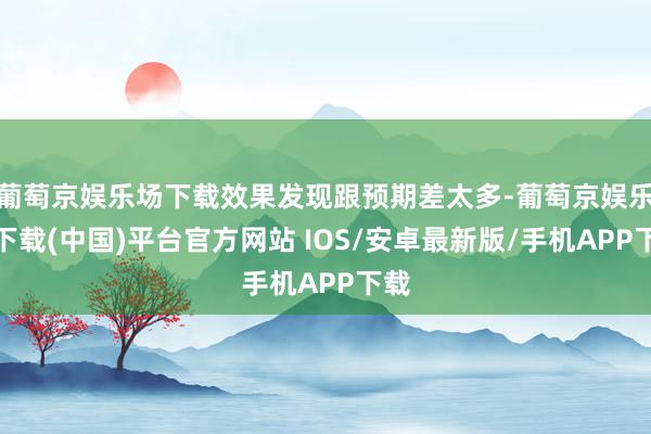 葡萄京娱乐场下载效果发现跟预期差太多-葡萄京娱乐场下载(中国)平台官方网站 IOS/安卓最新版/手机APP下载