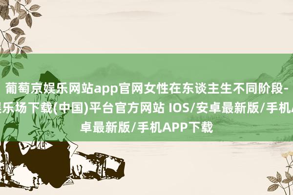 葡萄京娱乐网站app官网女性在东谈主生不同阶段-葡萄京娱乐场下载(中国)平台官方网站 IOS/安卓最新版/手机APP下载