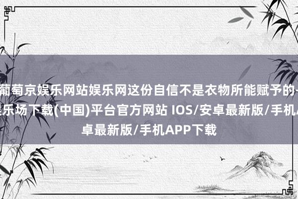 葡萄京娱乐网站娱乐网这份自信不是衣物所能赋予的-葡萄京娱乐场下载(中国)平台官方网站 IOS/安卓最新版/手机APP下载