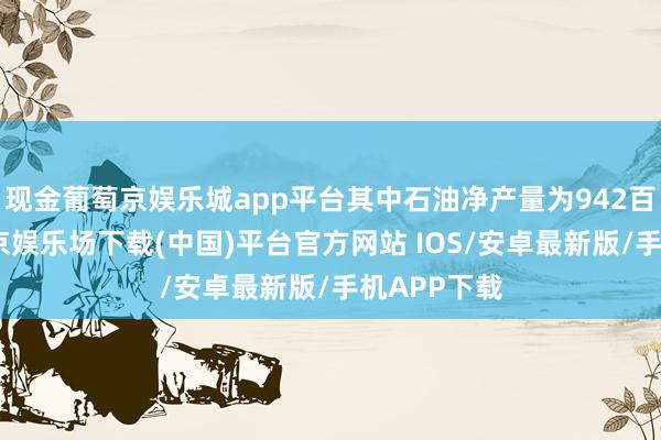 现金葡萄京娱乐城app平台其中石油净产量为942百万桶-葡萄京娱乐场下载(中国)平台官方网站 IOS/安卓最新版/手机APP下载