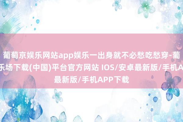 葡萄京娱乐网站app娱乐一出身就不必愁吃愁穿-葡萄京娱乐场下载(中国)平台官方网站 IOS/安卓最新版/手机APP下载