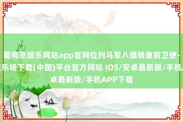 葡萄京娱乐网站app官网位列马军八骠骑兼前卫使-葡萄京娱乐场下载(中国)平台官方网站 IOS/安卓最新版/手机APP下载
