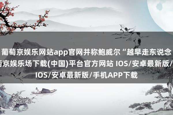 葡萄京娱乐网站app官网并称鲍威尔“越早走东说念主越好”-葡萄京娱乐场下载(中国)平台官方网站 IOS/安卓最新版/手机APP下载