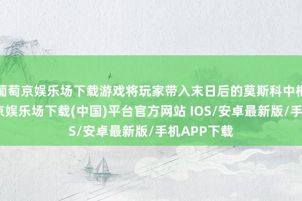葡萄京娱乐场下载游戏将玩家带入末日后的莫斯科中枢肠带-葡萄京娱乐场下载(中国)平台官方网站 IOS/安卓最新版/手机APP下载