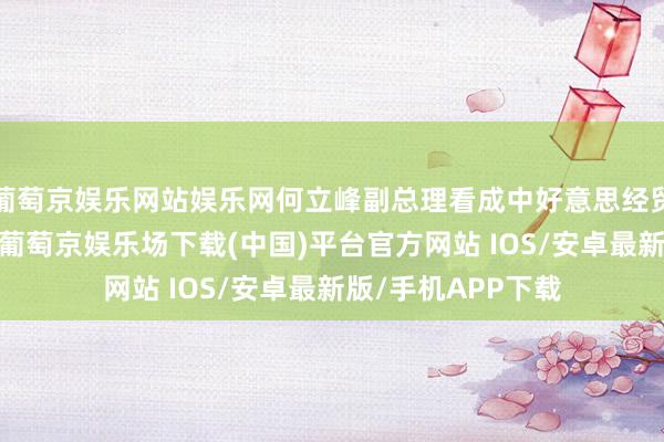 葡萄京娱乐网站娱乐网何立峰副总理看成中好意思经贸中方牵头东谈主-葡萄京娱乐场下载(中国)平台官方网站 IOS/安卓最新版/手机APP下载