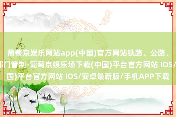 葡萄京娱乐网站app(中国)官方网站铁路、公路、水运和民航分属不同部门管制-葡萄京娱乐场下载(中国)平台官方网站 IOS/安卓最新版/手机APP下载