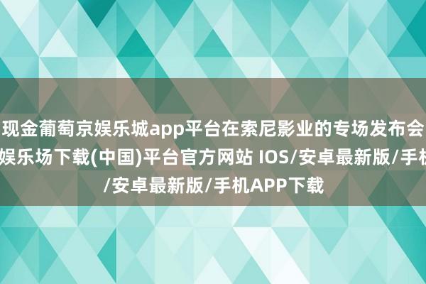 现金葡萄京娱乐城app平台在索尼影业的专场发布会上-葡萄京娱乐场下载(中国)平台官方网站 IOS/安卓最新版/手机APP下载