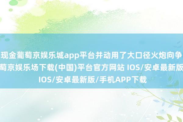 现金葡萄京娱乐城app平台并动用了大口径火炮向争议地区开火-葡萄京娱乐场下载(中国)平台官方网站 IOS/安卓最新版/手机APP下载
