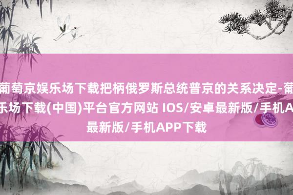 葡萄京娱乐场下载把柄俄罗斯总统普京的关系决定-葡萄京娱乐场下载(中国)平台官方网站 IOS/安卓最新版/手机APP下载