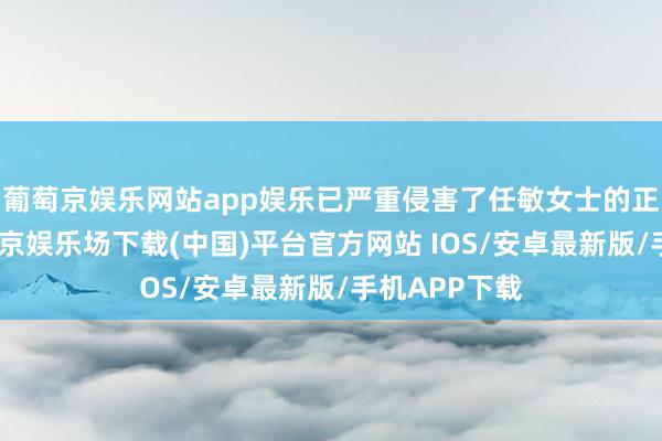 葡萄京娱乐网站app娱乐已严重侵害了任敏女士的正当职权-葡萄京娱乐场下载(中国)平台官方网站 IOS/安卓最新版/手机APP下载