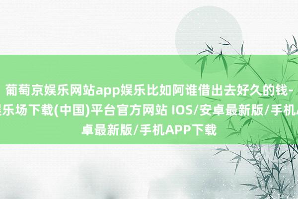 葡萄京娱乐网站app娱乐比如阿谁借出去好久的钱-葡萄京娱乐场下载(中国)平台官方网站 IOS/安卓最新版/手机APP下载