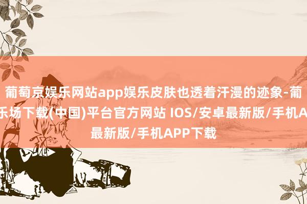 葡萄京娱乐网站app娱乐皮肤也透着汗漫的迹象-葡萄京娱乐场下载(中国)平台官方网站 IOS/安卓最新版/手机APP下载