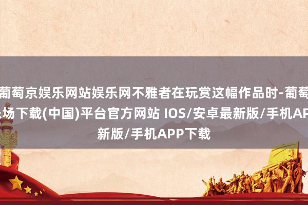 葡萄京娱乐网站娱乐网不雅者在玩赏这幅作品时-葡萄京娱乐场下载(中国)平台官方网站 IOS/安卓最新版/手机APP下载