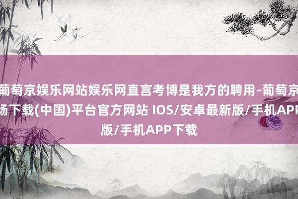 葡萄京娱乐网站娱乐网直言考博是我方的聘用-葡萄京娱乐场下载(中国)平台官方网站 IOS/安卓最新版/手机APP下载