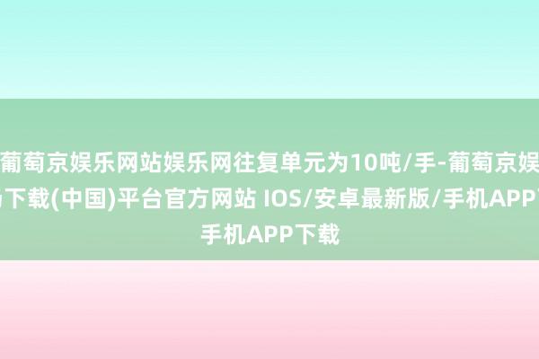 葡萄京娱乐网站娱乐网往复单元为10吨/手-葡萄京娱乐场下载(中国)平台官方网站 IOS/安卓最新版/手机APP下载