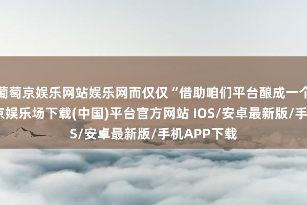 葡萄京娱乐网站娱乐网而仅仅“借助咱们平台酿成一个网红-葡萄京娱乐场下载(中国)平台官方网站 IOS/安卓最新版/手机APP下载