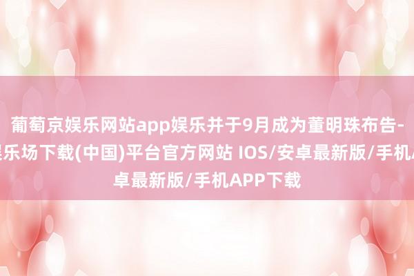 葡萄京娱乐网站app娱乐并于9月成为董明珠布告-葡萄京娱乐场下载(中国)平台官方网站 IOS/安卓最新版/手机APP下载
