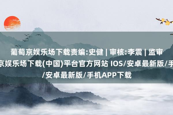 葡萄京娱乐场下载责编:史健 | 审核:李震 | 监审:古筝-葡萄京娱乐场下载(中国)平台官方网站 IOS/安卓最新版/手机APP下载