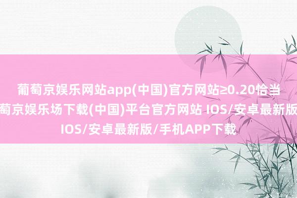 葡萄京娱乐网站app(中国)官方网站≥0.20恰当带领等环境-葡萄京娱乐场下载(中国)平台官方网站 IOS/安卓最新版/手机APP下载