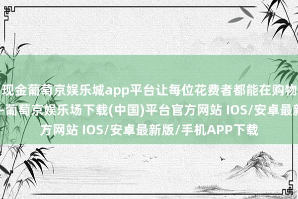现金葡萄京娱乐城app平台让每位花费者都能在购物中收成惊喜和烦嚣-葡萄京娱乐场下载(中国)平台官方网站 IOS/安卓最新版/手机APP下载