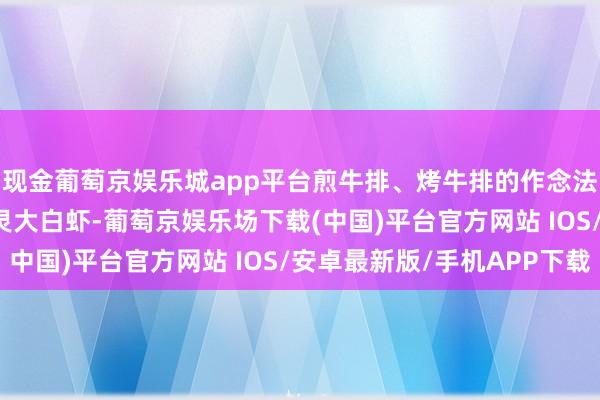 现金葡萄京娱乐城app平台煎牛排、烤牛排的作念法齐不错；300g的水灵大白虾-葡萄京娱乐场下载(中国)平台官方网站 IOS/安卓最新版/手机APP下载