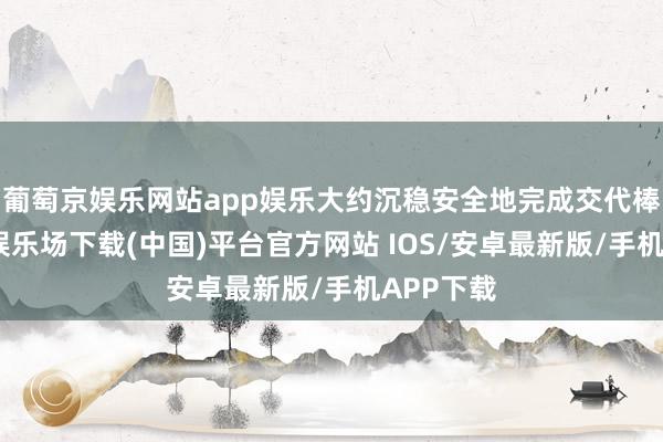 葡萄京娱乐网站app娱乐大约沉稳安全地完成交代棒-葡萄京娱乐场下载(中国)平台官方网站 IOS/安卓最新版/手机APP下载