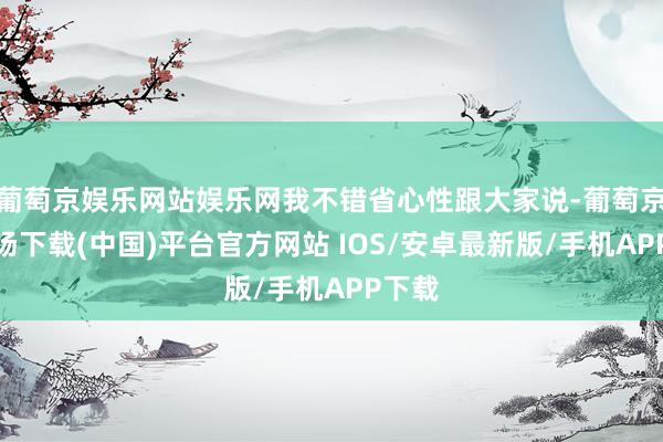 葡萄京娱乐网站娱乐网我不错省心性跟大家说-葡萄京娱乐场下载(中国)平台官方网站 IOS/安卓最新版/手机APP下载