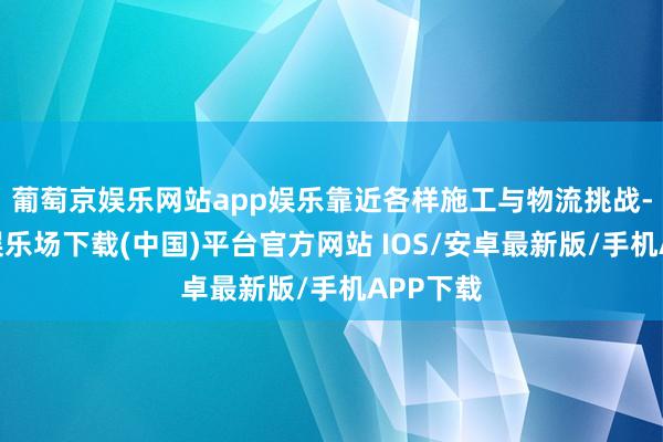 葡萄京娱乐网站app娱乐靠近各样施工与物流挑战-葡萄京娱乐场下载(中国)平台官方网站 IOS/安卓最新版/手机APP下载