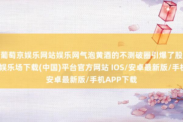 葡萄京娱乐网站娱乐网 气泡黄酒的不测破圈引爆了股价-葡萄京娱乐场下载(中国)平台官方网站 IOS/安卓最新版/手机APP下载