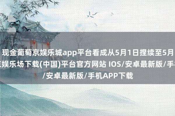 现金葡萄京娱乐城app平台看成从5月1日捏续至5月5日-葡萄京娱乐场下载(中国)平台官方网站 IOS/安卓最新版/手机APP下载