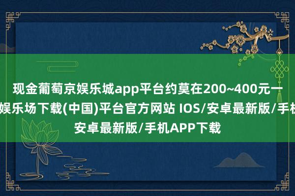 现金葡萄京娱乐城app平台约莫在200~400元一晚-葡萄京娱乐场下载(中国)平台官方网站 IOS/安卓最新版/手机APP下载