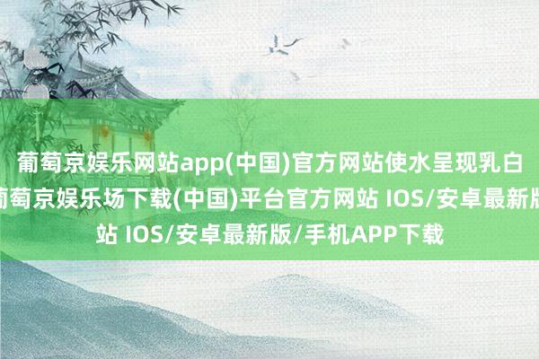 葡萄京娱乐网站app(中国)官方网站使水呈现乳白或灰蒙蒙之态-葡萄京娱乐场下载(中国)平台官方网站 IOS/安卓最新版/手机APP下载
