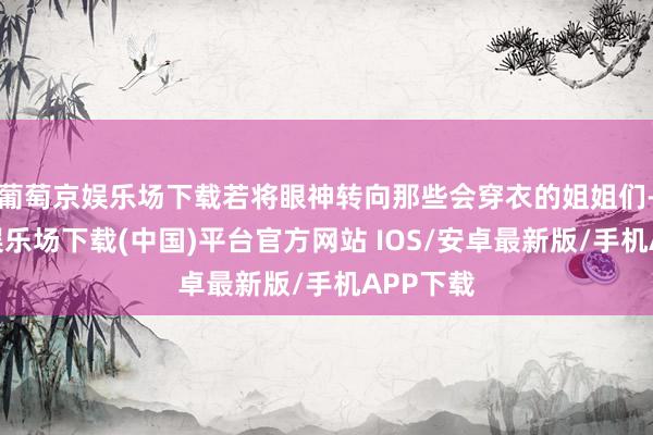 葡萄京娱乐场下载若将眼神转向那些会穿衣的姐姐们-葡萄京娱乐场下载(中国)平台官方网站 IOS/安卓最新版/手机APP下载