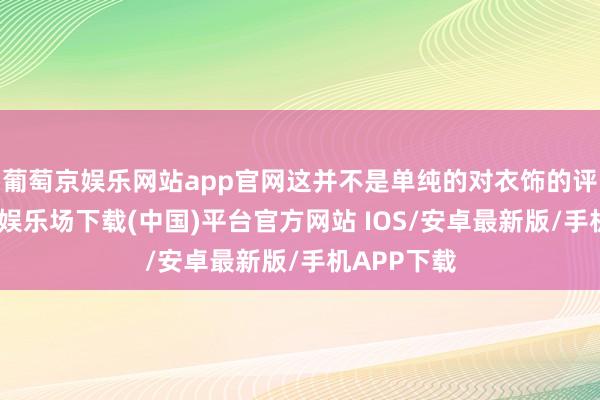 葡萄京娱乐网站app官网这并不是单纯的对衣饰的评价-葡萄京娱乐场下载(中国)平台官方网站 IOS/安卓最新版/手机APP下载