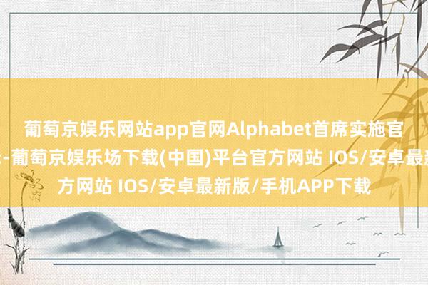 葡萄京娱乐网站app官网Alphabet首席实施官桑达尔·皮查伊晓示-葡萄京娱乐场下载(中国)平台官方网站 IOS/安卓最新版/手机APP下载