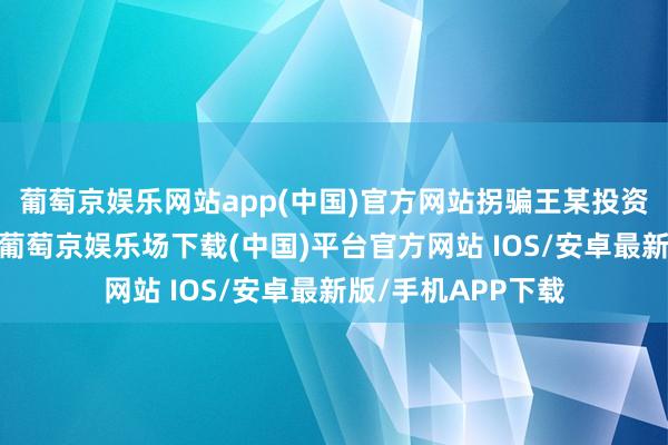 葡萄京娱乐网站app(中国)官方网站拐骗王某投资所谓的工程神气-葡萄京娱乐场下载(中国)平台官方网站 IOS/安卓最新版/手机APP下载