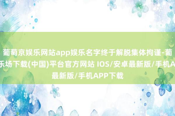 葡萄京娱乐网站app娱乐名字终于解脱集体拘谨-葡萄京娱乐场下载(中国)平台官方网站 IOS/安卓最新版/手机APP下载