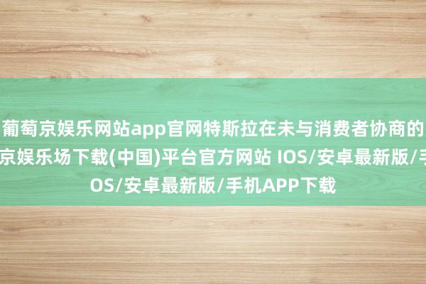 葡萄京娱乐网站app官网特斯拉在未与消费者协商的情况下-葡萄京娱乐场下载(中国)平台官方网站 IOS/安卓最新版/手机APP下载