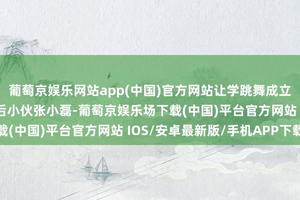 葡萄京娱乐网站app(中国)官方网站让学跳舞成立、毫无扮演教化的95后小伙张小磊-葡萄京娱乐场下载(中国)平台官方网站 IOS/安卓最新版/手机APP下载